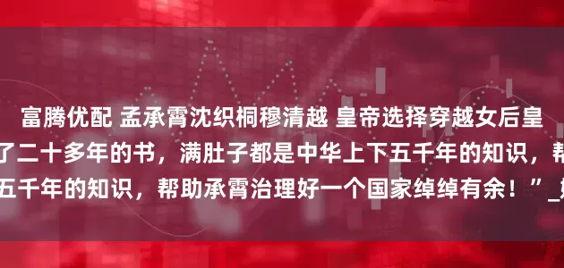 富腾优配 孟承霄沈织桐穆清越 皇帝选择穿越女后皇后登基了 “那当然，我读了二十多年的书，满肚子都是中华上下五千年的知识，帮助承霄治理好一个国家绰绰有余！”_娘娘_何总管