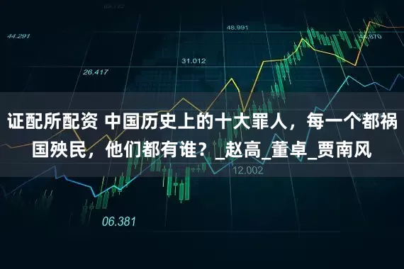 证配所配资 中国历史上的十大罪人，每一个都祸国殃民，他们都有谁？_赵高_董卓_贾南风