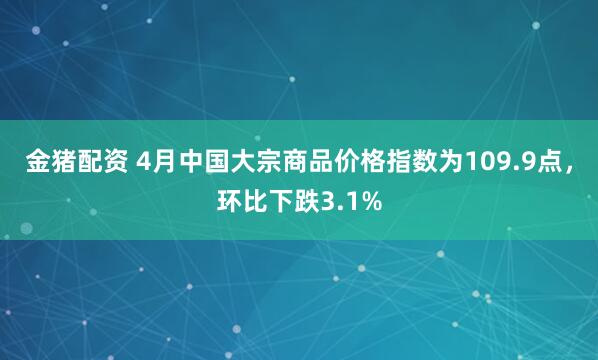 金猪配资 4月中国大宗商品价格指数为109.9点，环比下跌3.1%