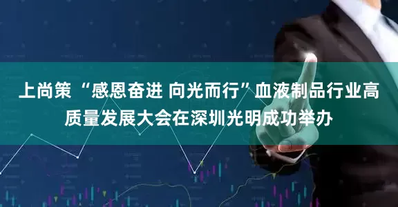 上尚策 “感恩奋进 向光而行”血液制品行业高质量发展大会在深圳光明成功举办