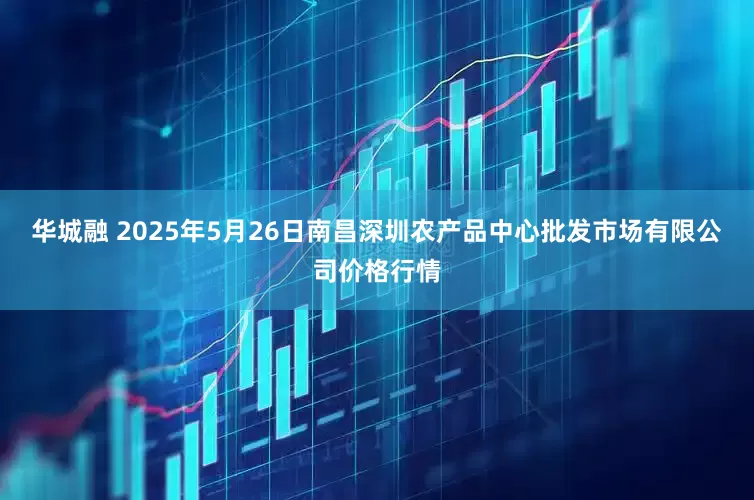 华城融 2025年5月26日南昌深圳农产品中心批发市场有限公司价格行情