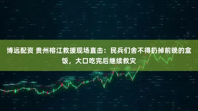 博远配资 贵州榕江救援现场直击：民兵们舍不得扔掉前晚的盒饭，大口吃完后继续救灾