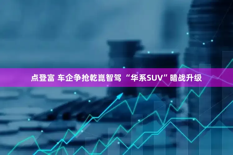 点登富 车企争抢乾崑智驾 “华系SUV”暗战升级