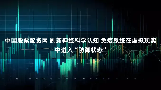 中国股票配资网 刷新神经科学认知 免疫系统在虚拟现实中进入“防御状态”