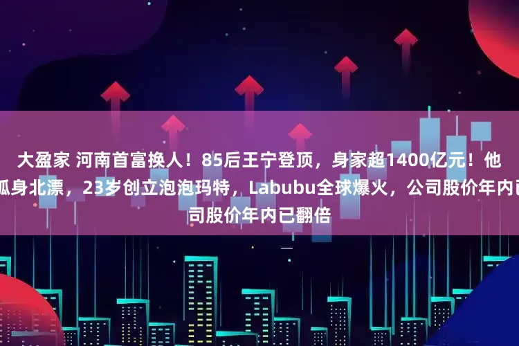 大盈家 河南首富换人！85后王宁登顶，身家超1400亿元！他22岁孤身北漂，23岁创立泡泡玛特，Labubu全球爆火，公司股价年内已翻倍