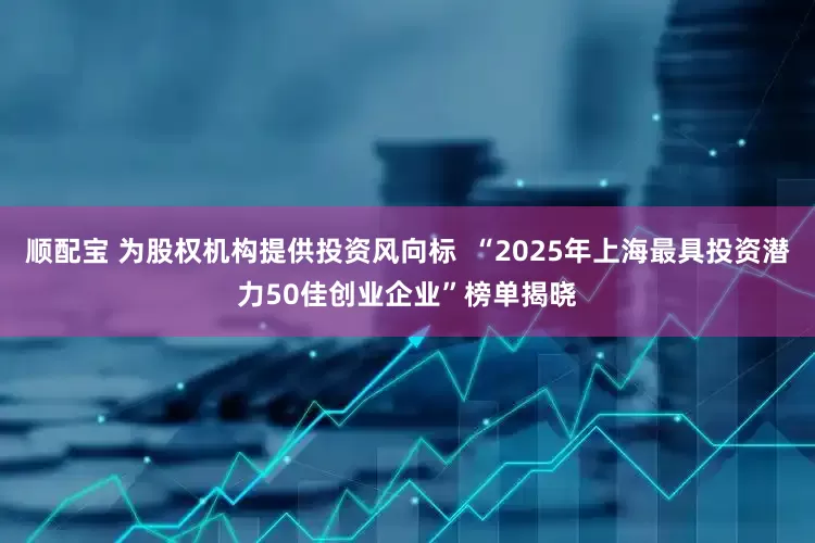 顺配宝 为股权机构提供投资风向标  “2025年上海最具投资潜力50佳创业企业”榜单揭晓