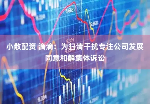 小散配资 滴滴：为扫清干扰专注公司发展同意和解集体诉讼